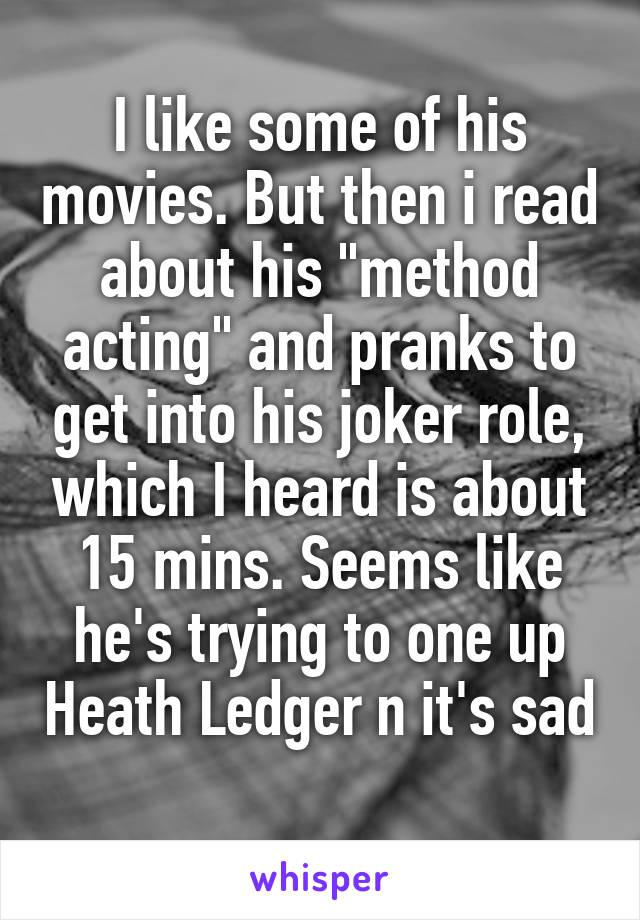 I like some of his movies. But then i read about his "method acting" and pranks to get into his joker role, which I heard is about 15 mins. Seems like he's trying to one up Heath Ledger n it's sad 