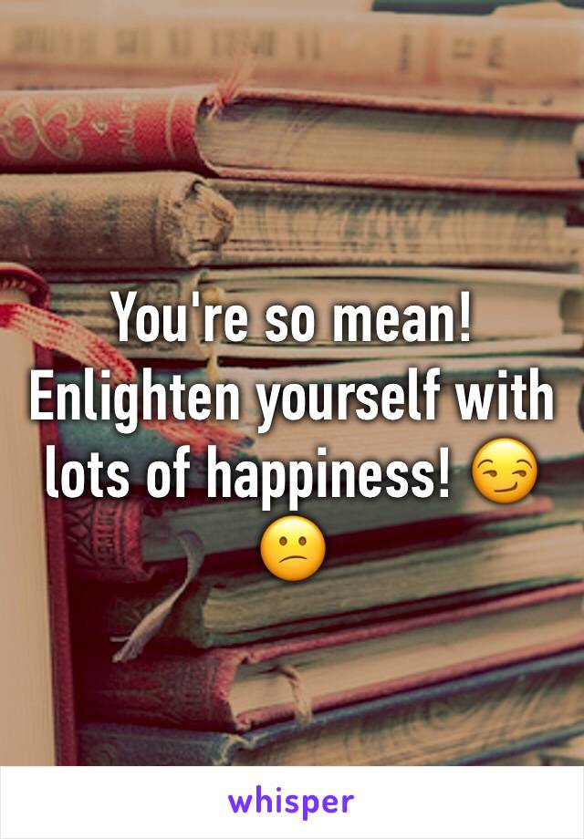 You're so mean! Enlighten yourself with lots of happiness! 😏😕