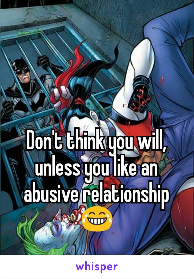 Don't think you will, unless you like an abusive relationship 😂