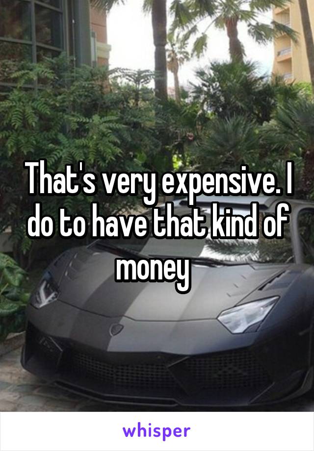 That's very expensive. I do to have that kind of money  