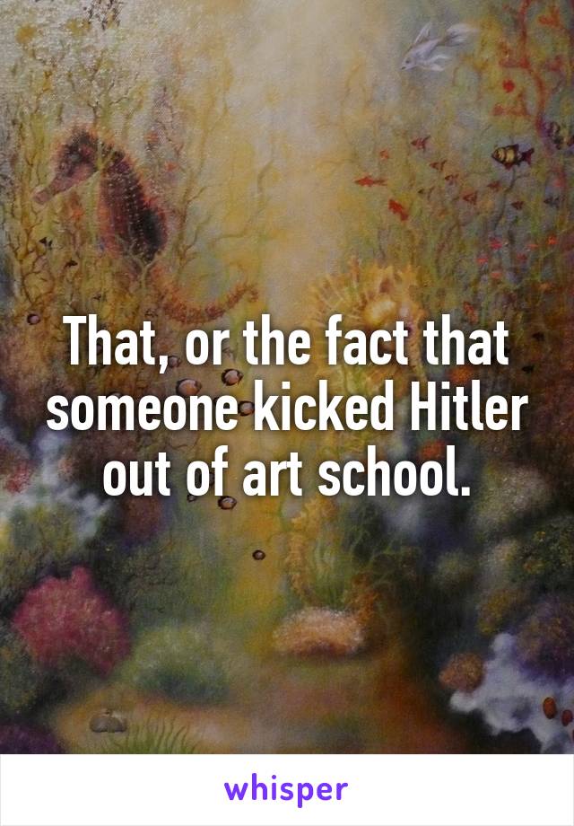 That, or the fact that someone kicked Hitler out of art school.