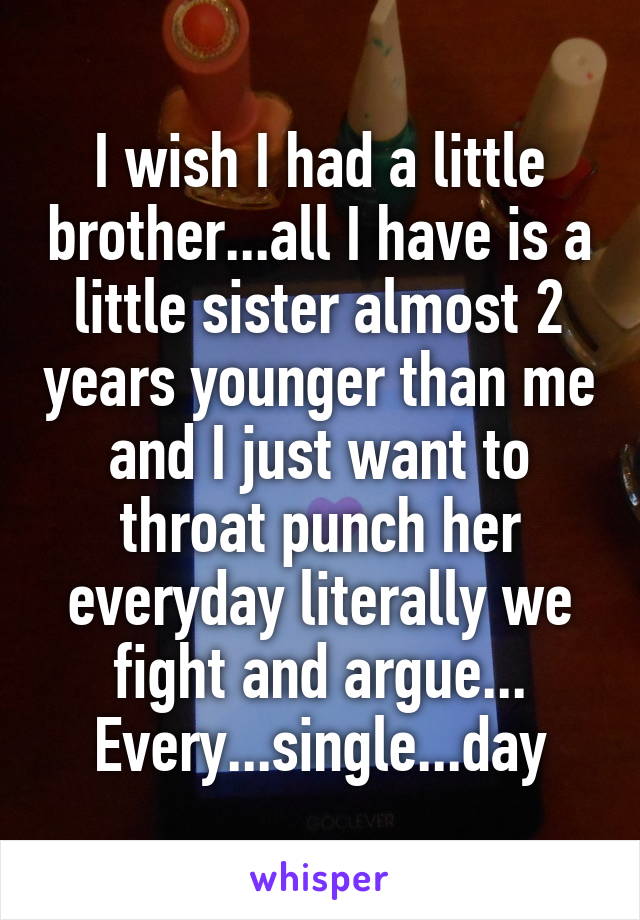 I wish I had a little brother...all I have is a little sister almost 2 years younger than me and I just want to throat punch her everyday literally we fight and argue...
Every...single...day