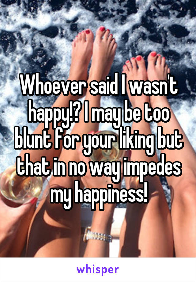 Whoever said I wasn't happy!? I may be too blunt for your liking but that in no way impedes my happiness!