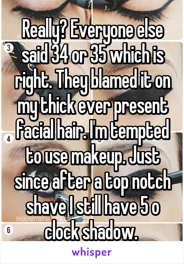 Really? Everyone else said 34 or 35 which is right. They blamed it on my thick ever present facial hair. I'm tempted to use makeup. Just since after a top notch shave I still have 5 o clock shadow. 