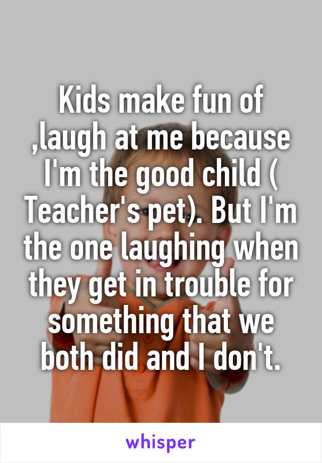 Kids make fun of ,laugh at me because I'm the good child ( Teacher's pet). But I'm the one laughing when they get in trouble for something that we both did and I don't.