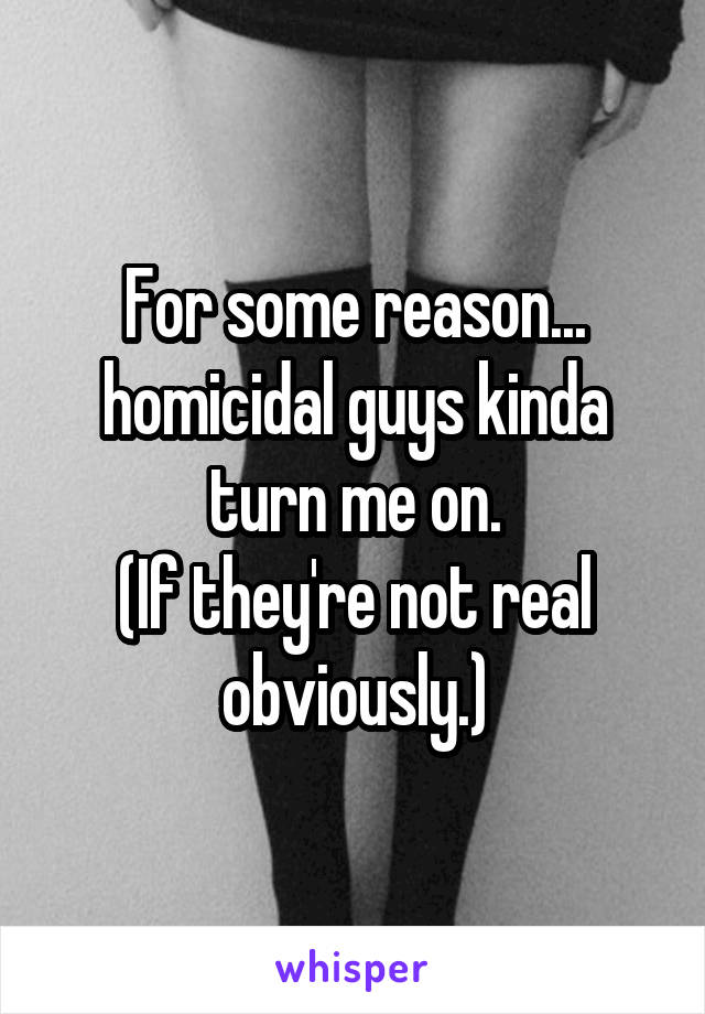 For some reason... homicidal guys kinda turn me on.
(If they're not real obviously.)