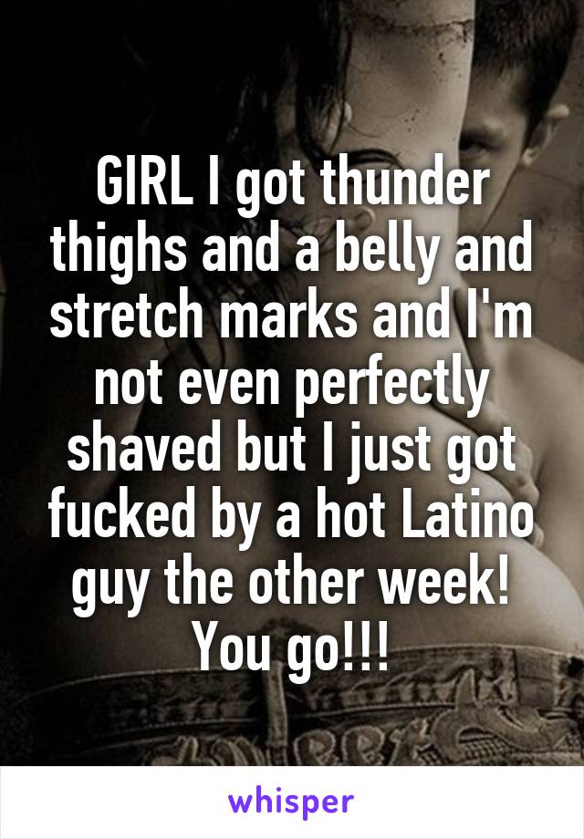 GIRL I got thunder thighs and a belly and stretch marks and I'm not even perfectly shaved but I just got fucked by a hot Latino guy the other week! You go!!!