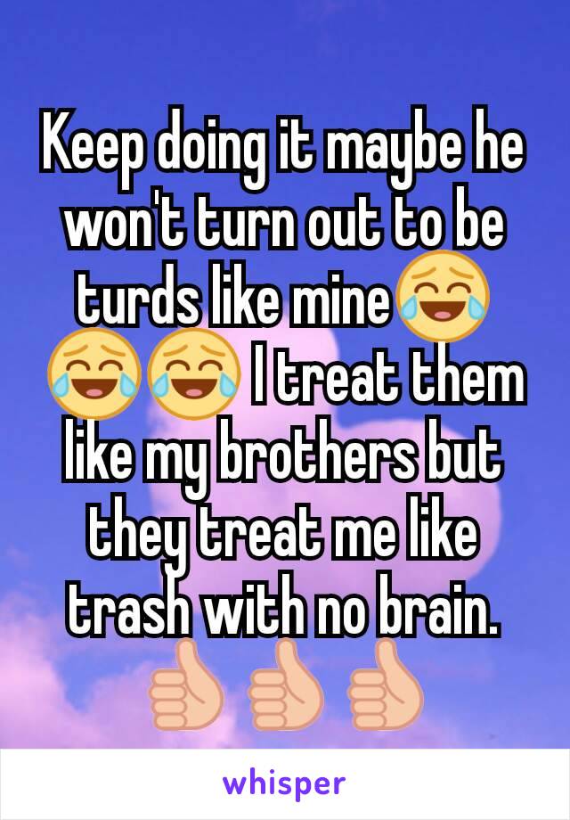 Keep doing it maybe he won't turn out to be turds like mine😂😂😂 I treat them like my brothers but they treat me like trash with no brain.
👍👍👍