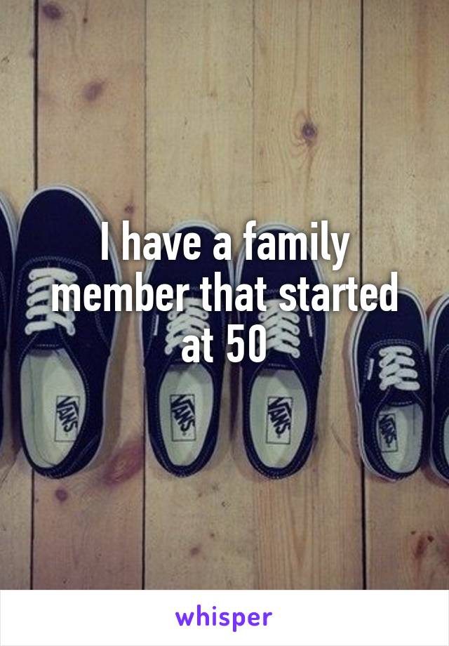 I have a family member that started at 50
