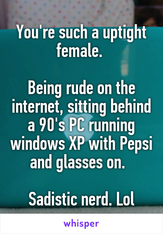 You're such a uptight female. 

Being rude on the internet, sitting behind a 90's PC running windows XP with Pepsi and glasses on.  

Sadistic nerd. Lol