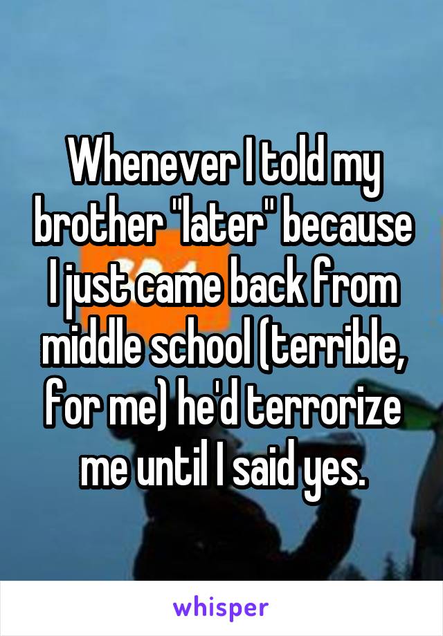 Whenever I told my brother "later" because I just came back from middle school (terrible, for me) he'd terrorize me until I said yes.