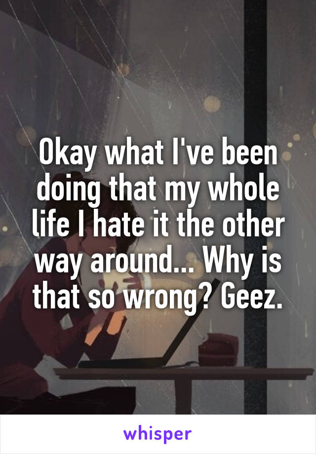 Okay what I've been doing that my whole life I hate it the other way around... Why is that so wrong? Geez.