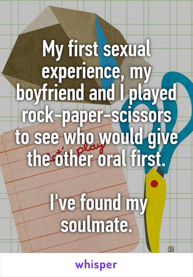 My first sexual experience, my boyfriend and I played rock-paper-scissors to see who would give the other oral first.

 I've found my soulmate.