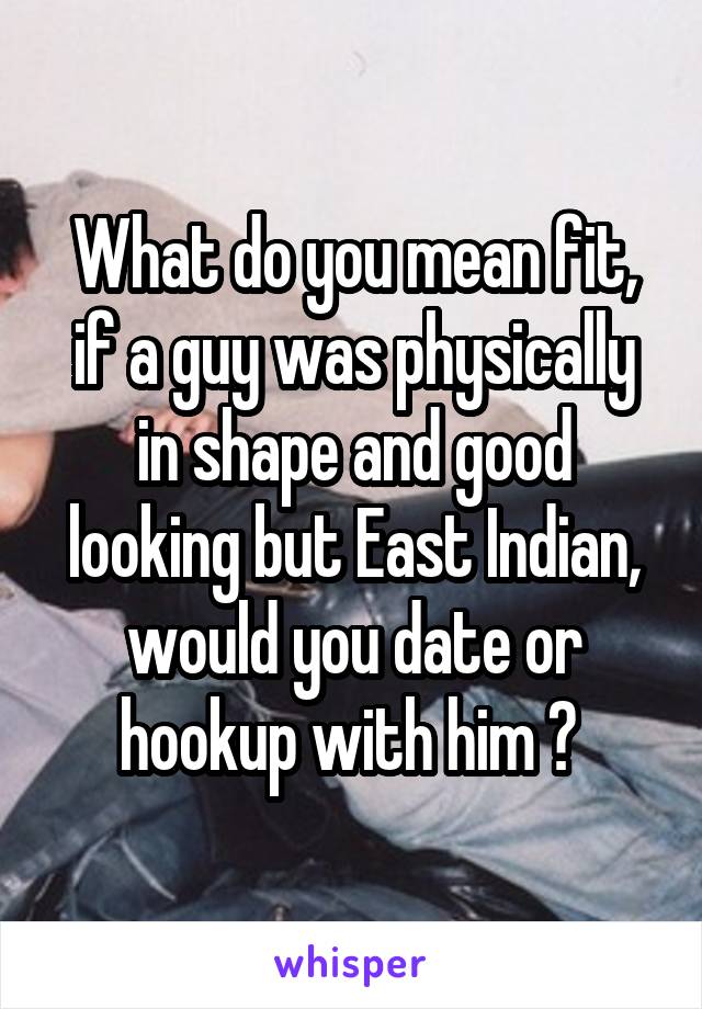 What do you mean fit, if a guy was physically in shape and good looking but East Indian, would you date or hookup with him ? 