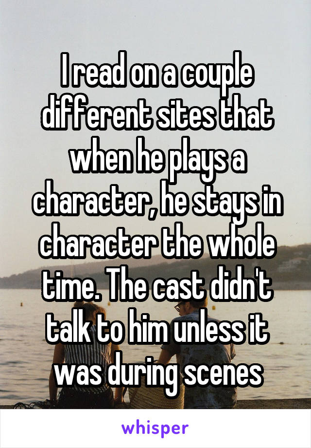 I read on a couple different sites that when he plays a character, he stays in character the whole time. The cast didn't talk to him unless it was during scenes