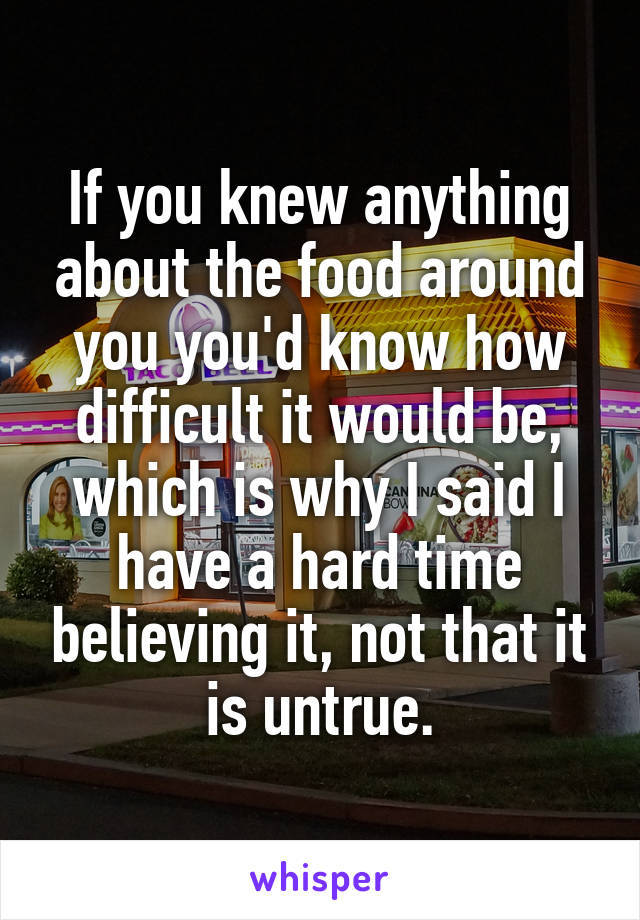 If you knew anything about the food around you you'd know how difficult it would be, which is why I said I have a hard time believing it, not that it is untrue.