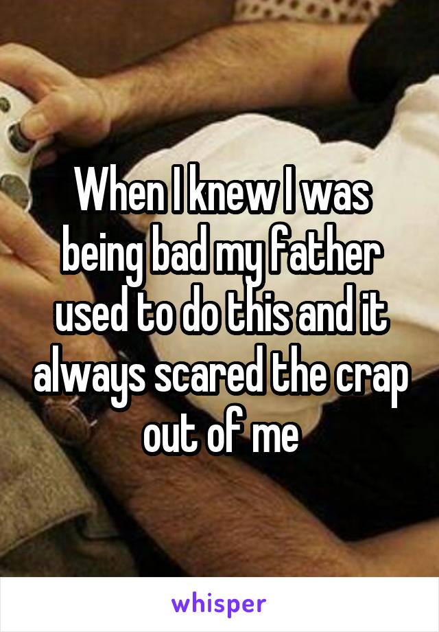When I knew I was being bad my father used to do this and it always scared the crap out of me