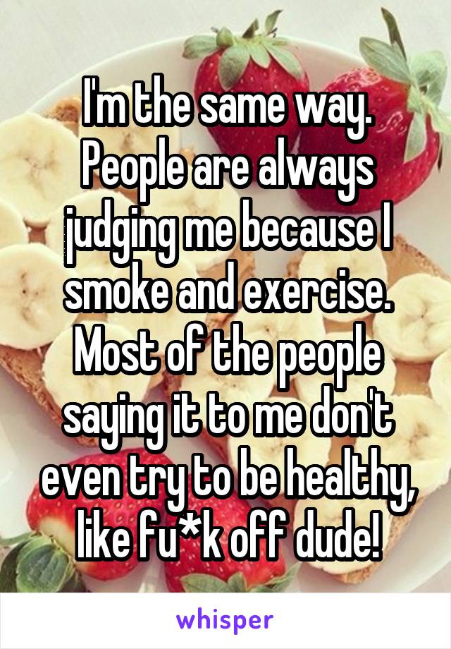 I'm the same way. People are always judging me because I smoke and exercise. Most of the people saying it to me don't even try to be healthy, like fu*k off dude!