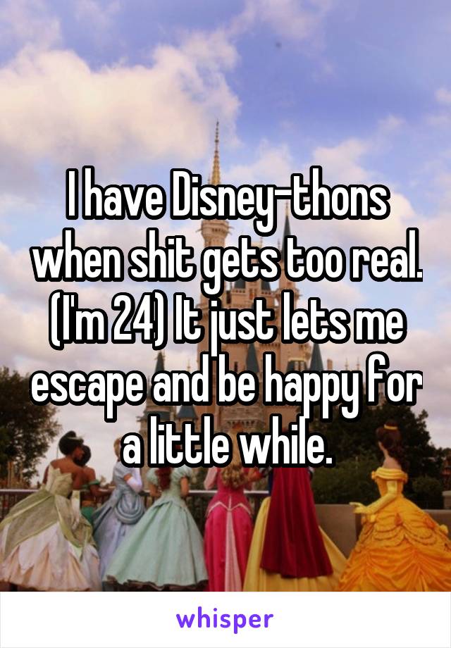 I have Disney-thons when shit gets too real. (I'm 24) It just lets me escape and be happy for a little while.