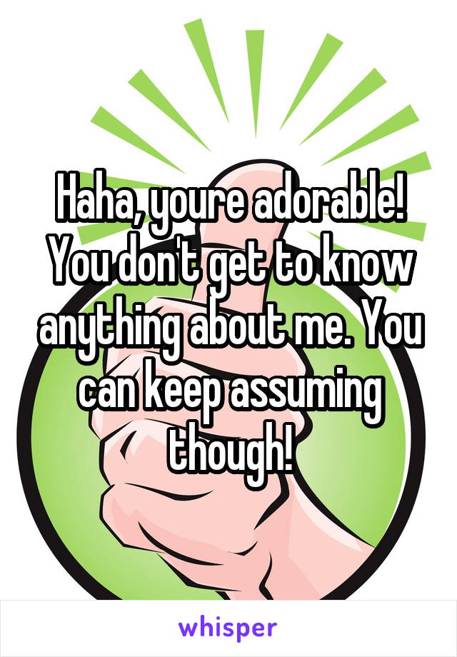 Haha, youre adorable! You don't get to know anything about me. You can keep assuming though!