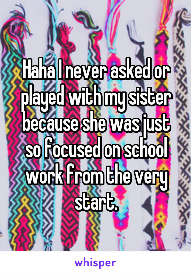 Haha I never asked or played with my sister because she was just so focused on school work from the very start.