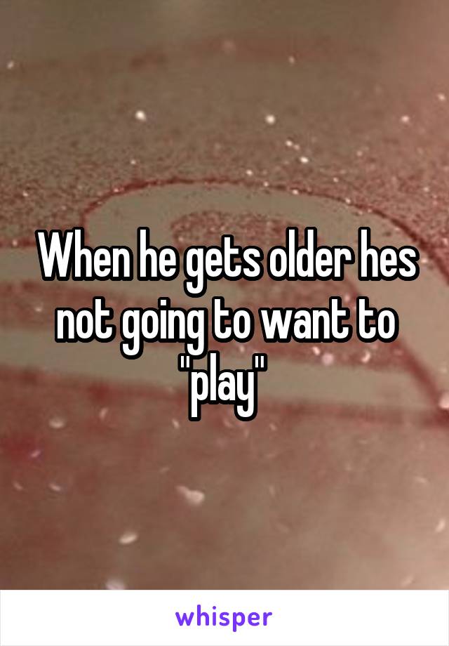 When he gets older hes not going to want to "play" 