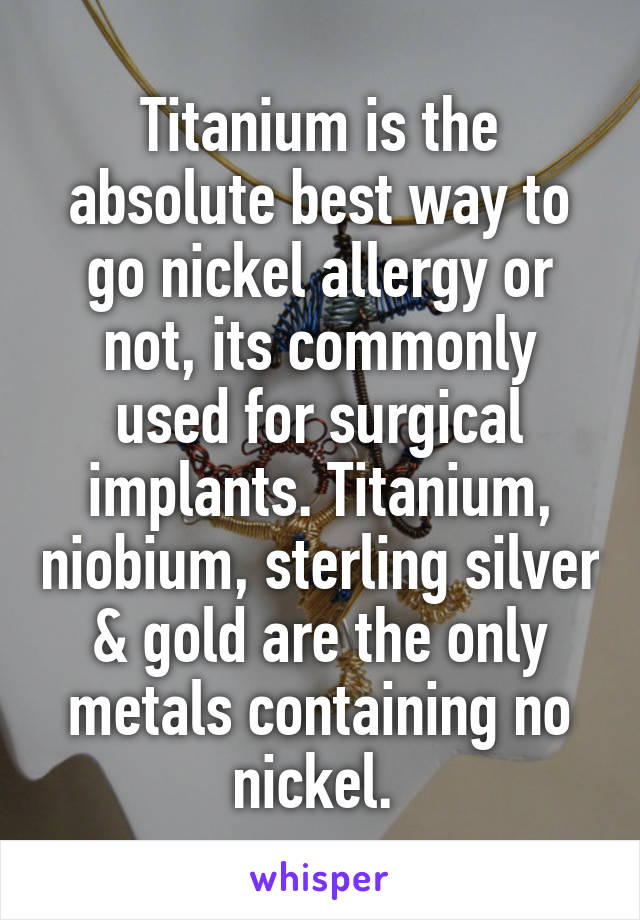 Titanium is the absolute best way to go nickel allergy or not, its commonly used for surgical implants. Titanium, niobium, sterling silver & gold are the only metals containing no nickel. 