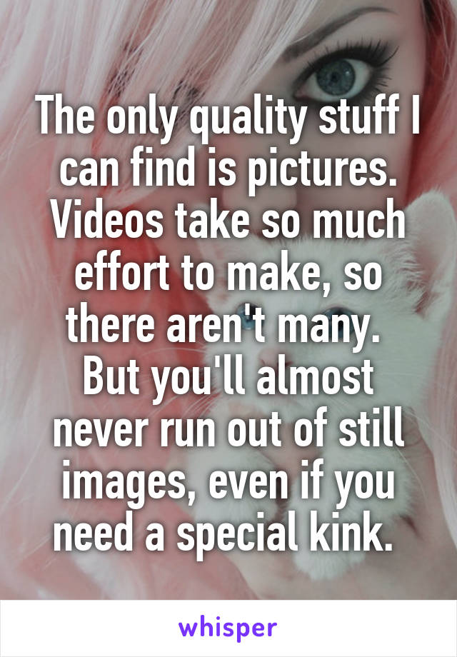 The only quality stuff I can find is pictures. Videos take so much effort to make, so there aren't many. 
But you'll almost never run out of still images, even if you need a special kink. 