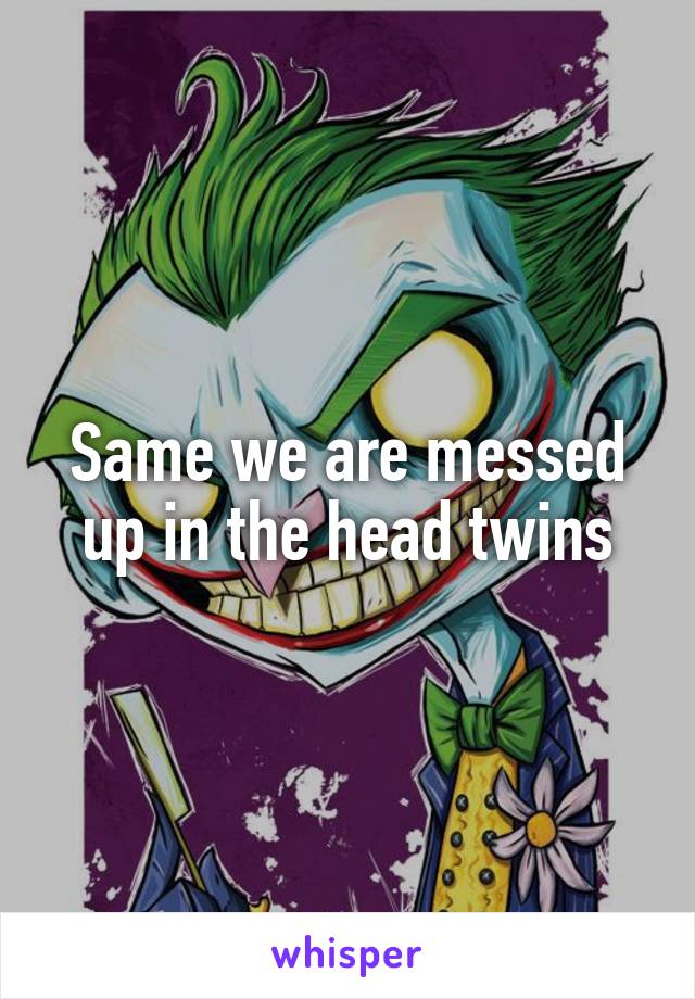 Same we are messed up in the head twins
