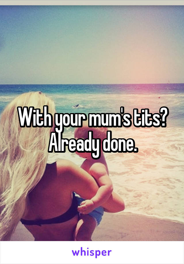 With your mum's tits? Already done.