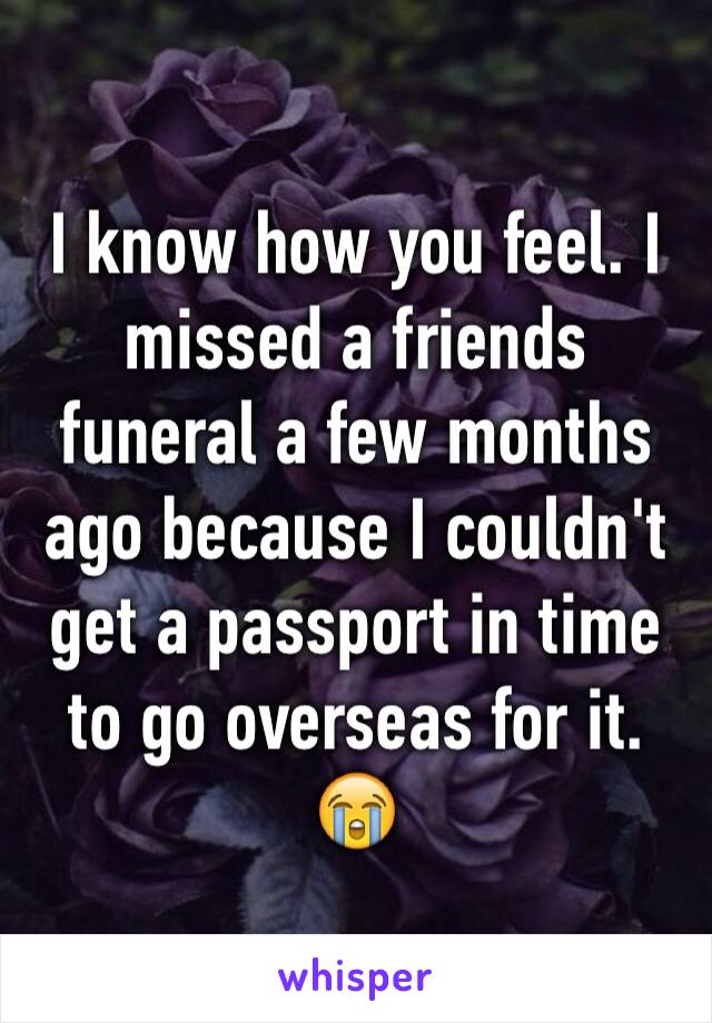 I know how you feel. I missed a friends funeral a few months ago because I couldn't get a passport in time to go overseas for it. 😭