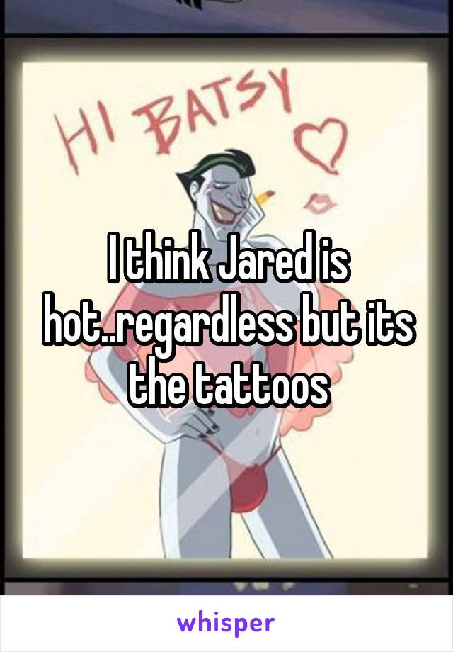 I think Jared is hot..regardless but its the tattoos
