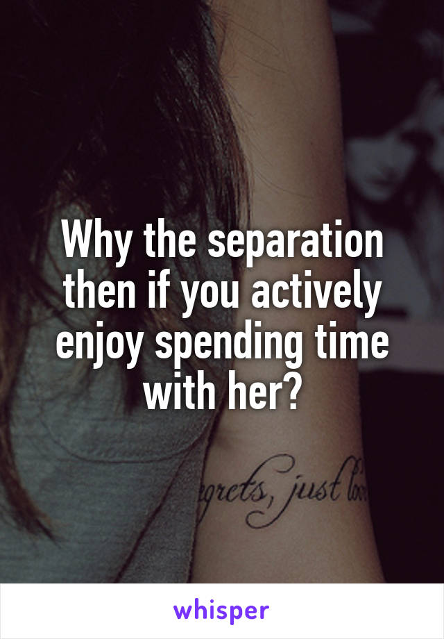 Why the separation then if you actively enjoy spending time with her?