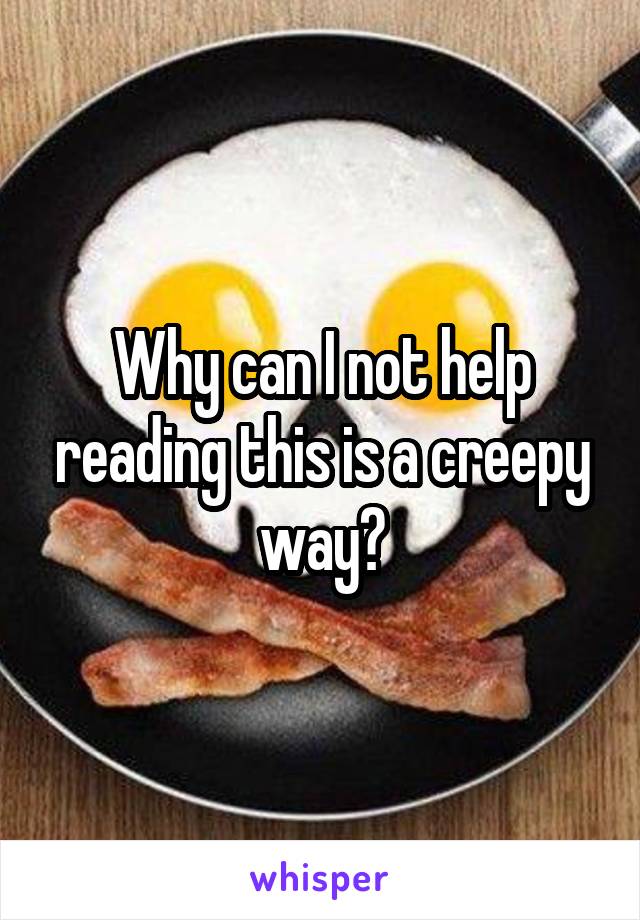 Why can I not help reading this is a creepy way?