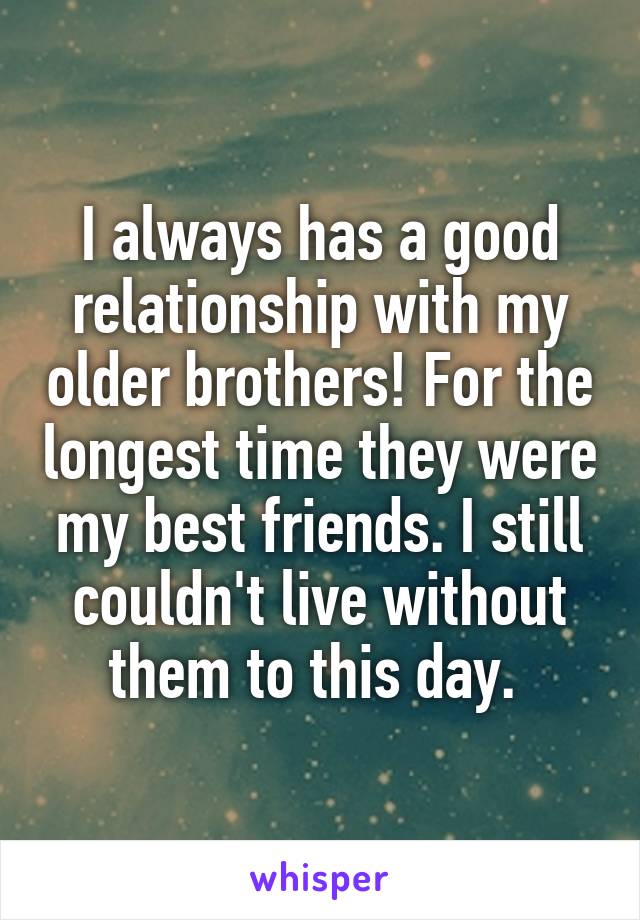 I always has a good relationship with my older brothers! For the longest time they were my best friends. I still couldn't live without them to this day. 