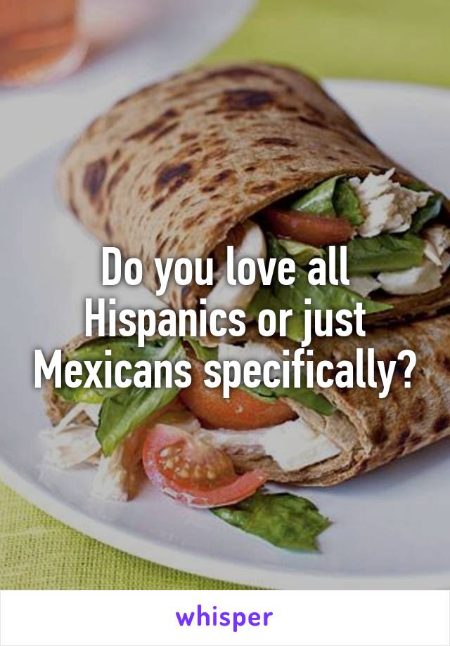 Do you love all Hispanics or just Mexicans specifically?