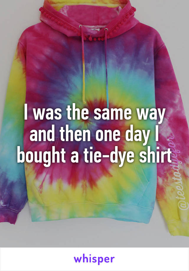 I was the same way and then one day I bought a tie-dye shirt