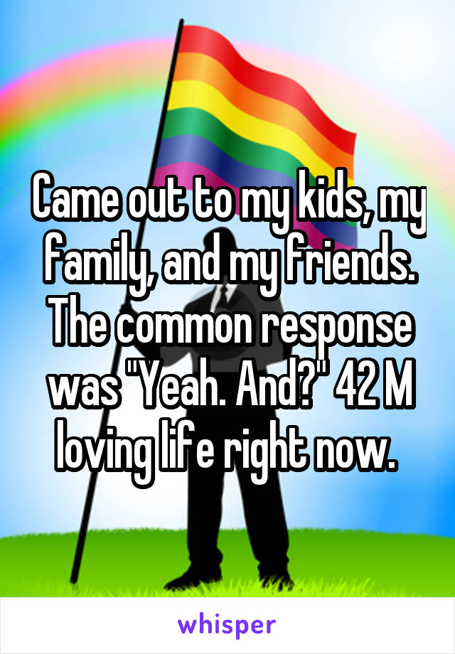 Came out to my kids, my family, and my friends. The common response was "Yeah. And?" 42 M loving life right now. 