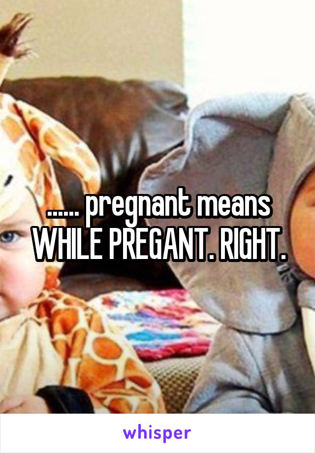 ...... pregnant means WHILE PREGANT. RIGHT.