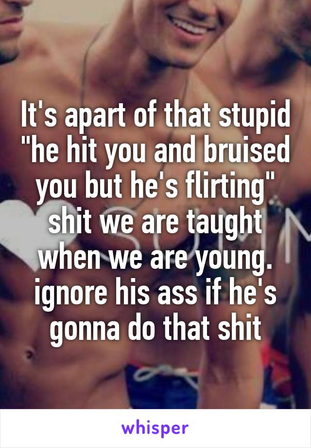 It's apart of that stupid "he hit you and bruised you but he's flirting" shit we are taught when we are young. ignore his ass if he's gonna do that shit