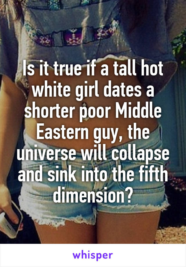 Is it true if a tall hot white girl dates a shorter poor Middle Eastern guy, the universe will collapse and sink into the fifth dimension?