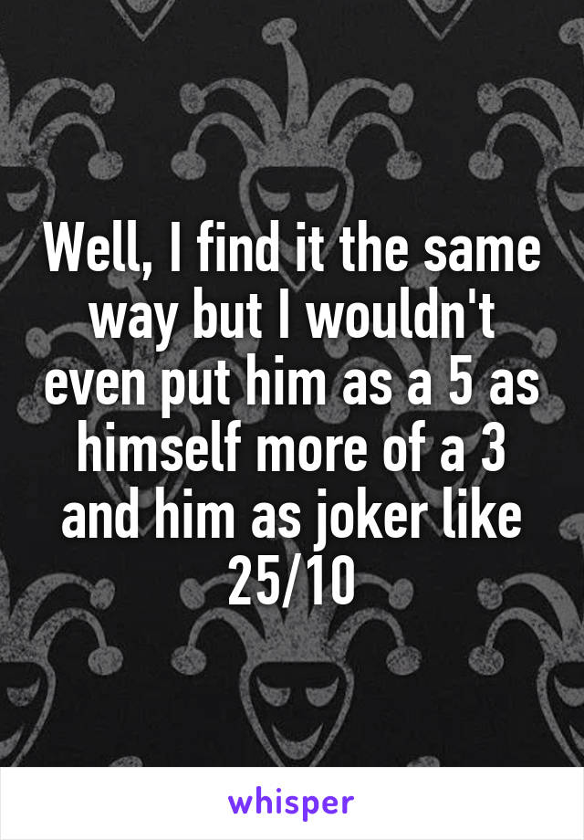 Well, I find it the same way but I wouldn't even put him as a 5 as himself more of a 3 and him as joker like 25/10