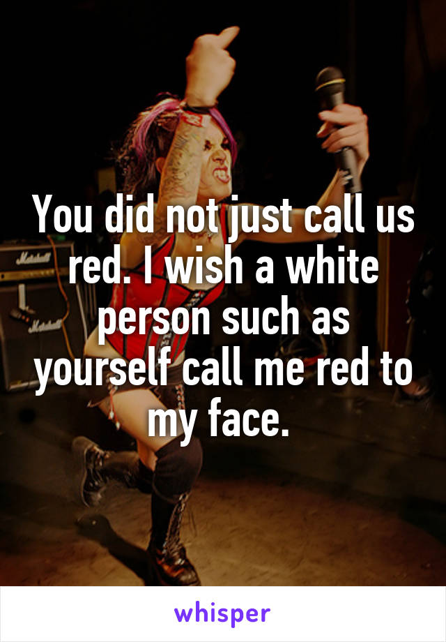 You did not just call us red. I wish a white person such as yourself call me red to my face. 
