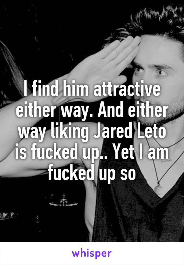 I find him attractive either way. And either way liking Jared Leto is fucked up.. Yet I am fucked up so