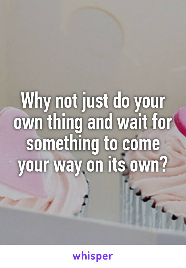 Why not just do your own thing and wait for something to come your way on its own?