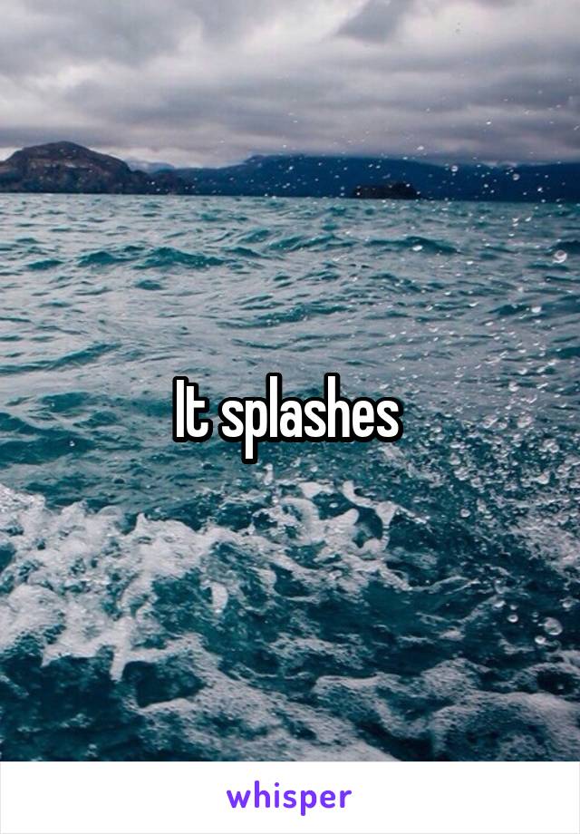 It splashes 