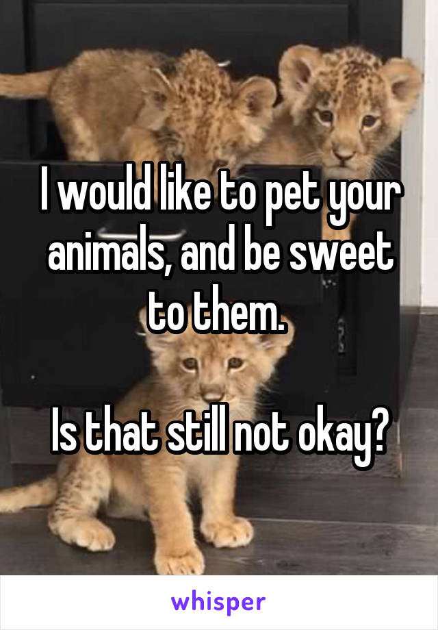 I would like to pet your animals, and be sweet to them. 

Is that still not okay?