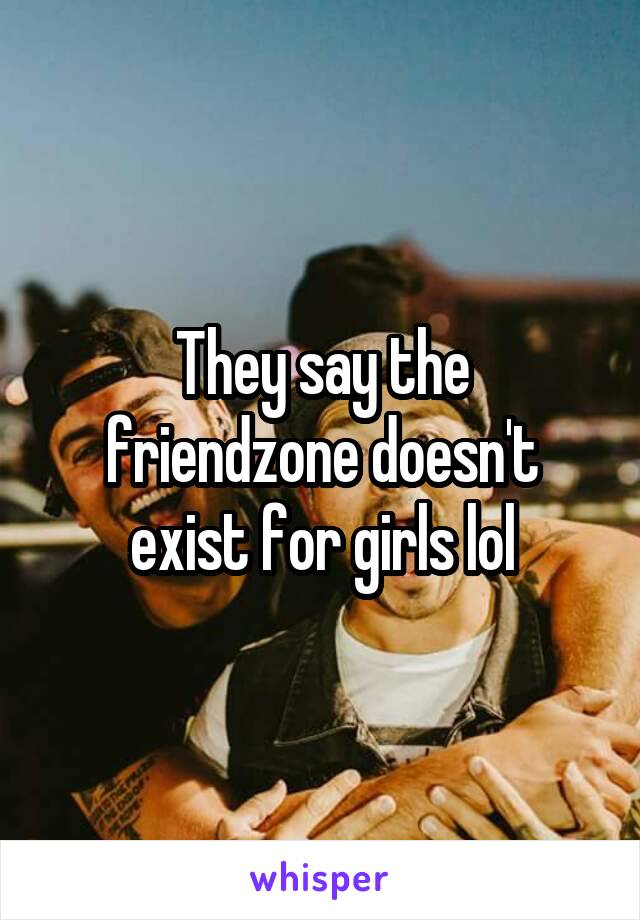 They say the friendzone doesn't exist for girls lol