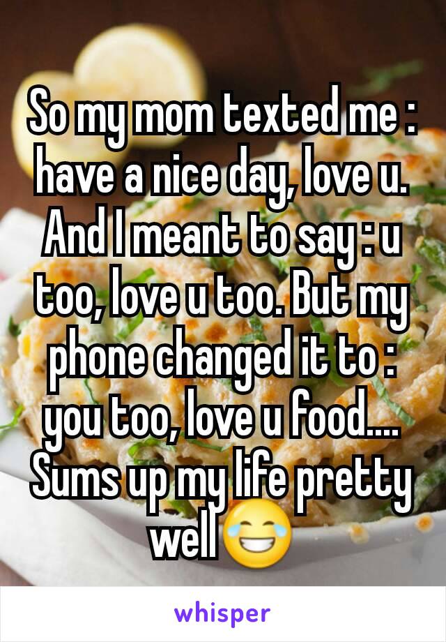So my mom texted me : have a nice day, love u. And I meant to say : u too, love u too. But my phone changed it to : you too, love u food.... Sums up my life pretty well😂