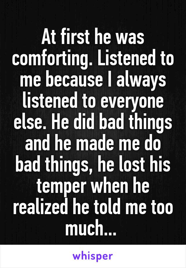 At first he was comforting. Listened to me because I always listened to everyone else. He did bad things and he made me do bad things, he lost his temper when he realized he told me too much... 